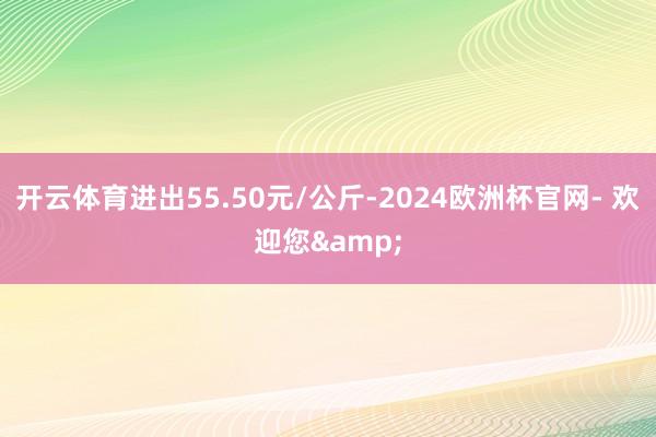 开云体育进出55.50元/公斤-2024欧洲杯官网- 欢迎您&
