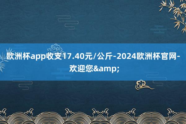 欧洲杯app收支17.40元/公斤-2024欧洲杯官网- 欢迎您&