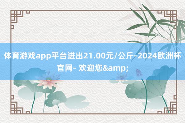 体育游戏app平台进出21.00元/公斤-2024欧洲杯官网- 欢迎您&