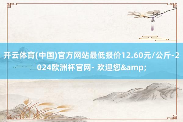 开云体育(中国)官方网站最低报价12.60元/公斤-2024欧洲杯官网- 欢迎您&