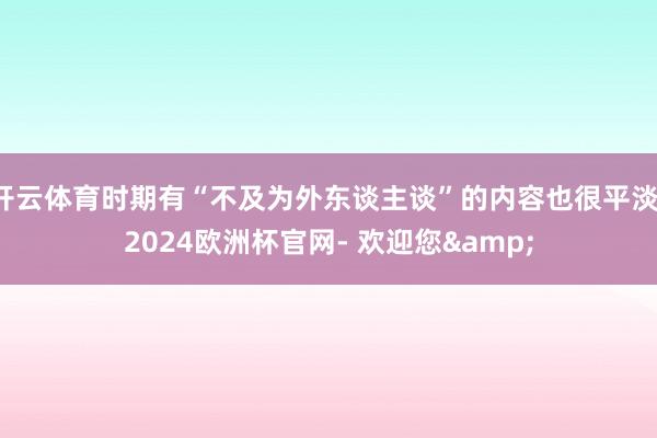 开云体育时期有“不及为外东谈主谈”的内容也很平淡-2024欧洲杯官网- 欢迎您&