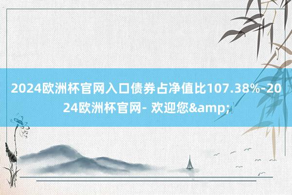 2024欧洲杯官网入口债券占净值比107.38%-2024欧洲杯官网- 欢迎您&