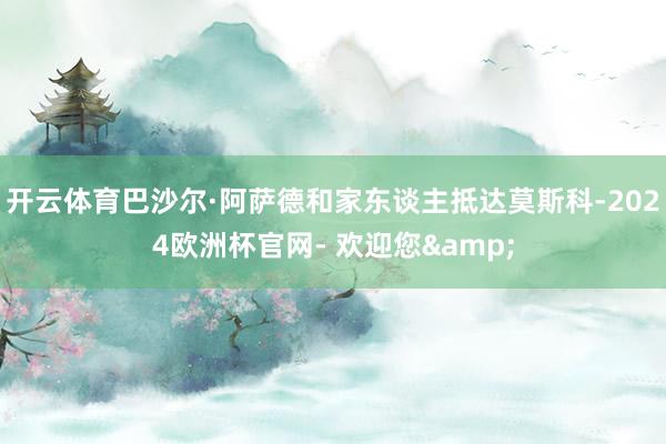 开云体育巴沙尔·阿萨德和家东谈主抵达莫斯科-2024欧洲杯官网- 欢迎您&