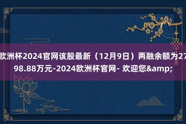 欧洲杯2024官网该股最新（12月9日）两融余额为2798.88万元-2024欧洲杯官网- 欢迎您&