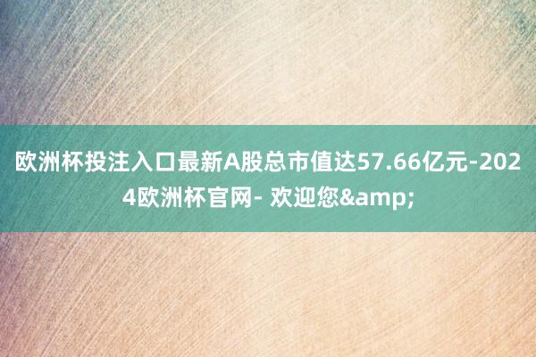 欧洲杯投注入口最新A股总市值达57.66亿元-2024欧洲杯官网- 欢迎您&