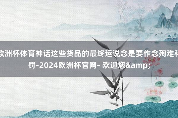 欧洲杯体育神话这些货品的最终运说念是要作念殉难科罚-2024欧洲杯官网- 欢迎您&