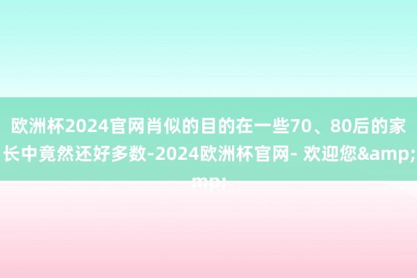 欧洲杯2024官网肖似的目的在一些70、80后的家长中竟然还好多数-2024欧洲杯官网- 欢迎您&