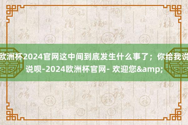 欧洲杯2024官网这中间到底发生什么事了；你给我说说呗-2024欧洲杯官网- 欢迎您&
