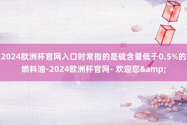 2024欧洲杯官网入口时常指的是硫含量低于0.5%的燃料油-2024欧洲杯官网- 欢迎您&