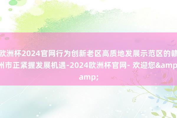 欧洲杯2024官网行为创新老区高质地发展示范区的赣州市正紧握发展机遇-2024欧洲杯官网- 欢迎您&