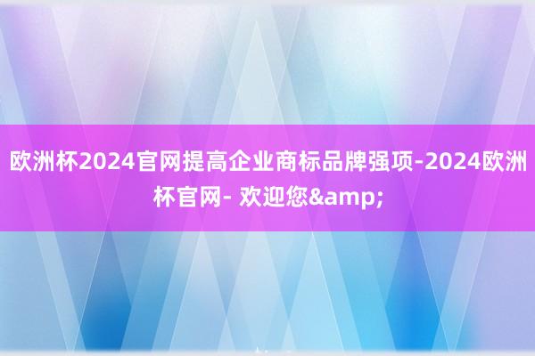 欧洲杯2024官网提高企业商标品牌强项-2024欧洲杯官网- 欢迎您&