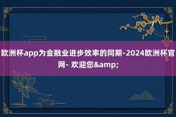 欧洲杯app为金融业进步效率的同期-2024欧洲杯官网- 欢迎您&