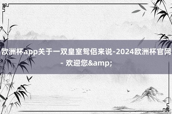 欧洲杯app关于一双皇室鸳侣来说-2024欧洲杯官网- 欢迎您&