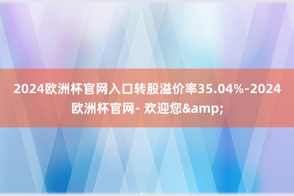 2024欧洲杯官网入口转股溢价率35.04%-2024欧洲杯官网- 欢迎您&