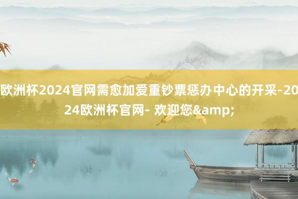 欧洲杯2024官网需愈加爱重钞票惩办中心的开采-2024欧洲杯官网- 欢迎您&