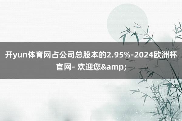 开yun体育网占公司总股本的2.95%-2024欧洲杯官网- 欢迎您&