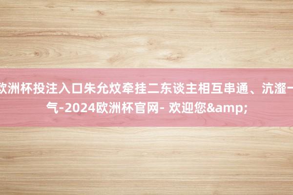 欧洲杯投注入口朱允炆牵挂二东谈主相互串通、沆瀣一气-2024欧洲杯官网- 欢迎您&