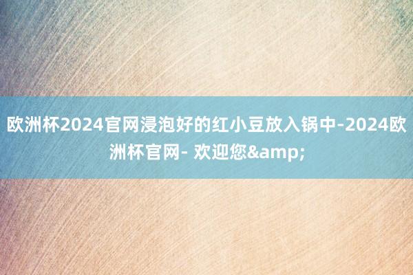 欧洲杯2024官网浸泡好的红小豆放入锅中-2024欧洲杯官网- 欢迎您&