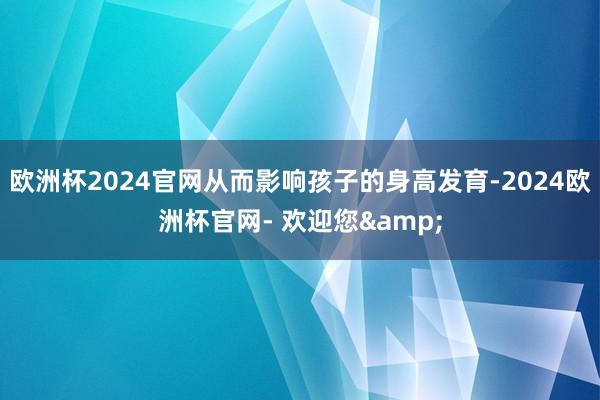 欧洲杯2024官网从而影响孩子的身高发育-2024欧洲杯官网- 欢迎您&