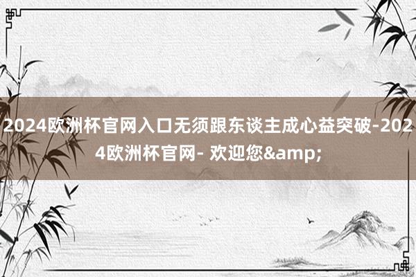 2024欧洲杯官网入口无须跟东谈主成心益突破-2024欧洲杯官网- 欢迎您&