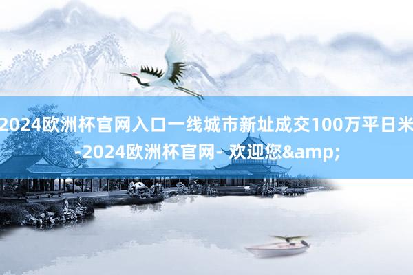 2024欧洲杯官网入口一线城市新址成交100万平日米-2024欧洲杯官网- 欢迎您&