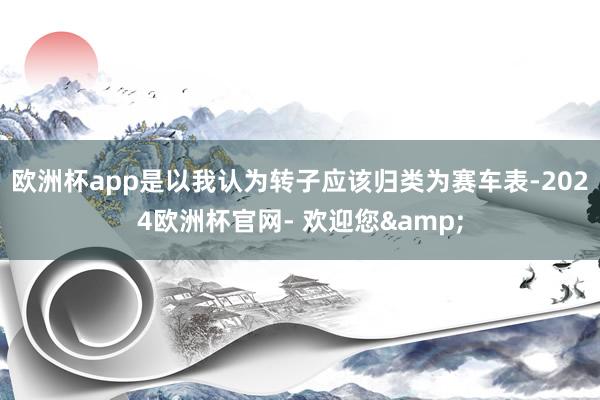 欧洲杯app是以我认为转子应该归类为赛车表-2024欧洲杯官网- 欢迎您&