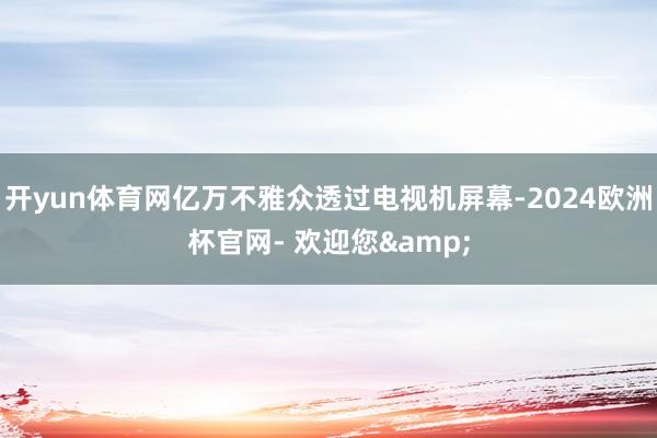 开yun体育网亿万不雅众透过电视机屏幕-2024欧洲杯官网- 欢迎您&