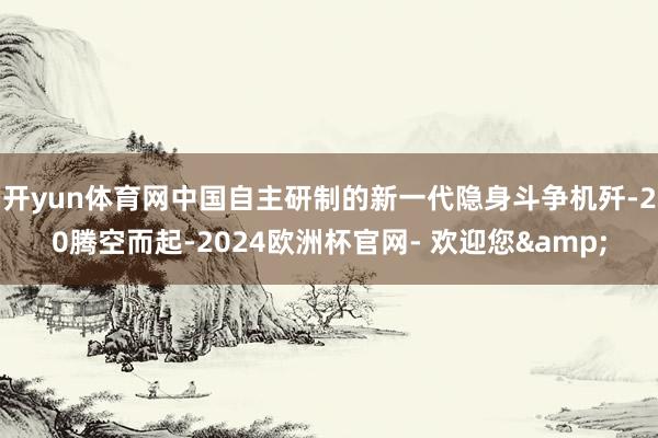 开yun体育网中国自主研制的新一代隐身斗争机歼-20腾空而起-2024欧洲杯官网- 欢迎您&