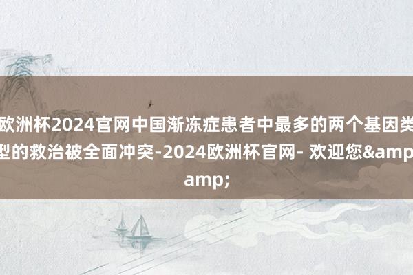 欧洲杯2024官网中国渐冻症患者中最多的两个基因类型的救治被全面冲突-2024欧洲杯官网- 欢迎您&