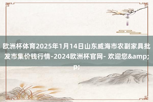 欧洲杯体育2025年1月14日山东威海市农副家具批发市集价钱行情-2024欧洲杯官网- 欢迎您&