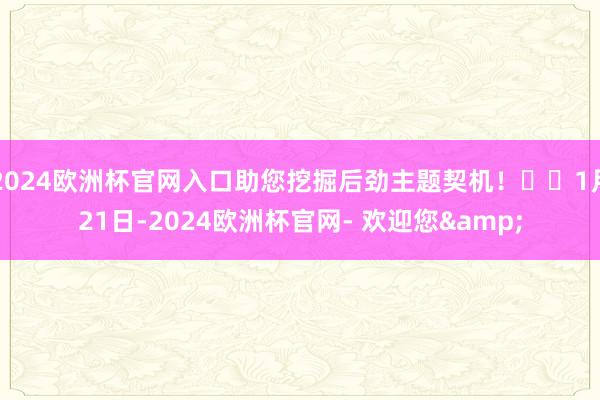 2024欧洲杯官网入口助您挖掘后劲主题契机！		1月21日-2024欧洲杯官网- 欢迎您&