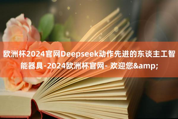 欧洲杯2024官网Deepseek动作先进的东谈主工智能器具-2024欧洲杯官网- 欢迎您&