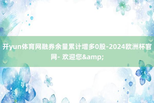 开yun体育网融券余量累计增多0股-2024欧洲杯官网- 欢迎您&