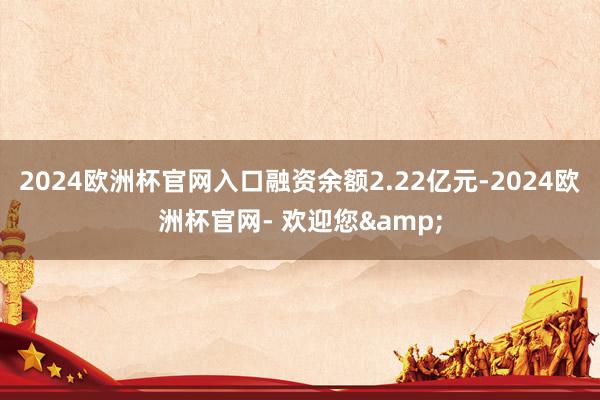 2024欧洲杯官网入口融资余额2.22亿元-2024欧洲杯官网- 欢迎您&