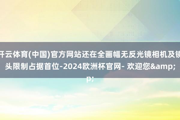 开云体育(中国)官方网站还在全画幅无反光镜相机及镜头限制占据首位-2024欧洲杯官网- 欢迎您&