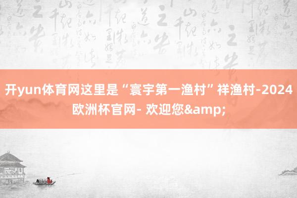 开yun体育网这里是“寰宇第一渔村”祥渔村-2024欧洲杯官网- 欢迎您&