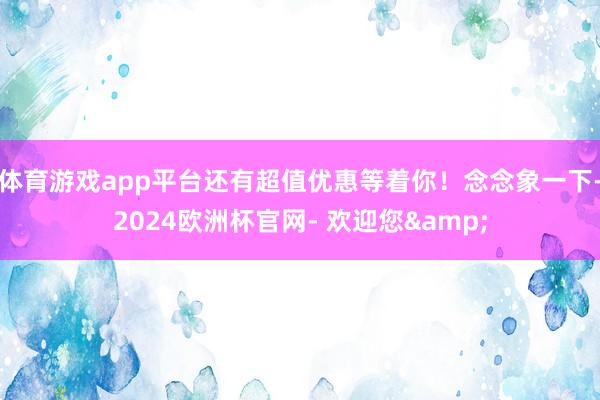 体育游戏app平台还有超值优惠等着你！念念象一下-2024欧洲杯官网- 欢迎您&