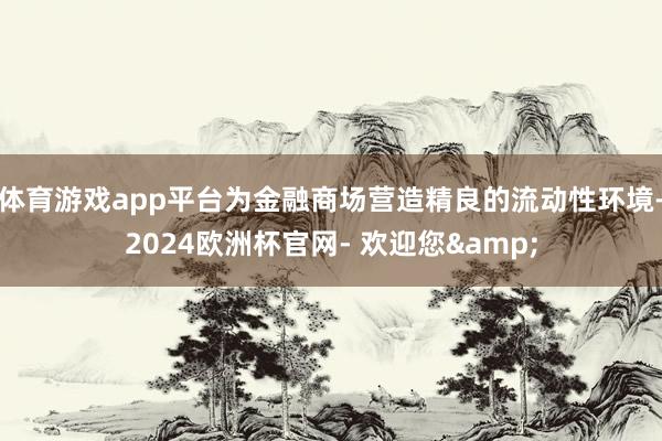 体育游戏app平台为金融商场营造精良的流动性环境-2024欧洲杯官网- 欢迎您&