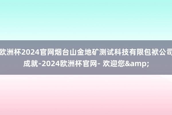 欧洲杯2024官网烟台山金地矿测试科技有限包袱公司成就-2024欧洲杯官网- 欢迎您&