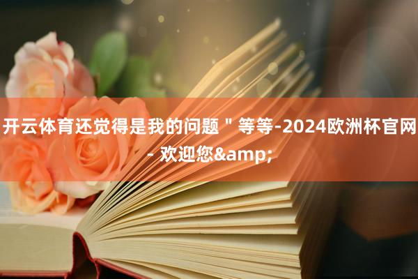 开云体育还觉得是我的问题＂等等-2024欧洲杯官网- 欢迎您&