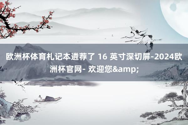 欧洲杯体育札记本遴荐了 16 英寸深切屏-2024欧洲杯官网- 欢迎您&