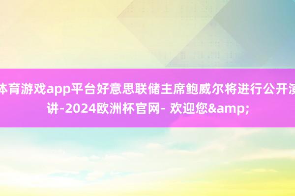 体育游戏app平台好意思联储主席鲍威尔将进行公开演讲-2024欧洲杯官网- 欢迎您&
