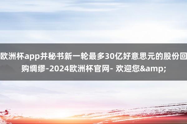 欧洲杯app并秘书新一轮最多30亿好意思元的股份回购绸缪-2024欧洲杯官网- 欢迎您&