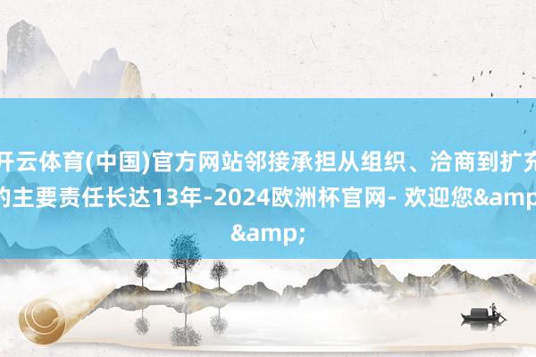 开云体育(中国)官方网站邻接承担从组织、洽商到扩充的主要责任长达13年-2024欧洲杯官网- 欢迎您&
