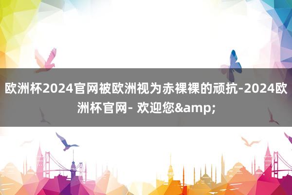 欧洲杯2024官网被欧洲视为赤裸裸的顽抗-2024欧洲杯官网- 欢迎您&