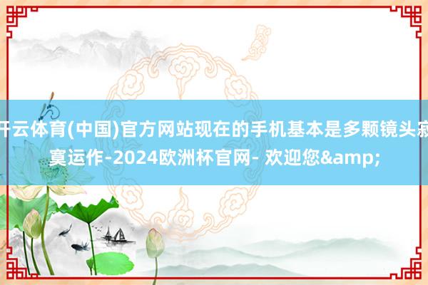 开云体育(中国)官方网站现在的手机基本是多颗镜头寂寞运作-2024欧洲杯官网- 欢迎您&