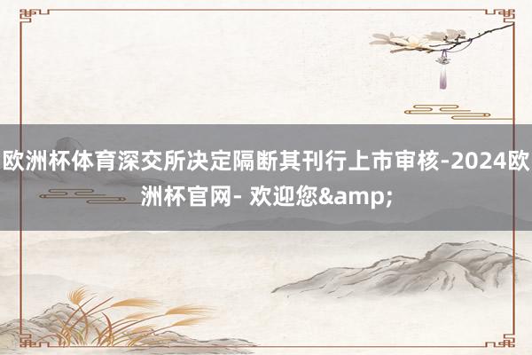 欧洲杯体育深交所决定隔断其刊行上市审核-2024欧洲杯官网- 欢迎您&