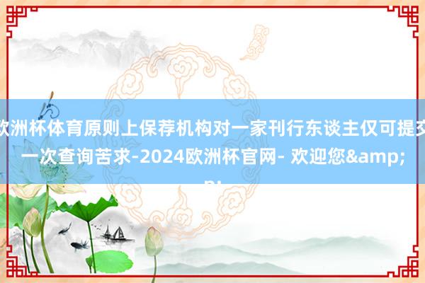 欧洲杯体育原则上保荐机构对一家刊行东谈主仅可提交一次查询苦求-2024欧洲杯官网- 欢迎您&
