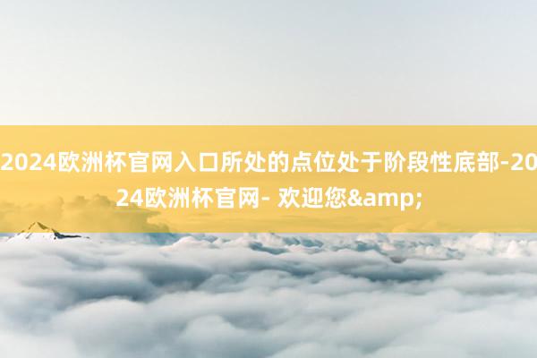 2024欧洲杯官网入口所处的点位处于阶段性底部-2024欧洲杯官网- 欢迎您&