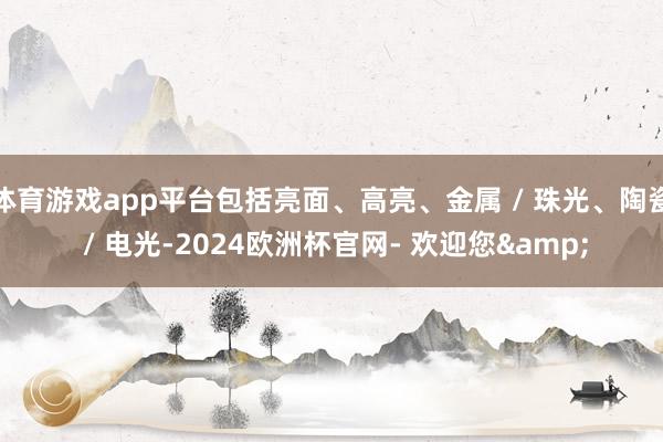 体育游戏app平台包括亮面、高亮、金属 / 珠光、陶瓷 / 电光-2024欧洲杯官网- 欢迎您&